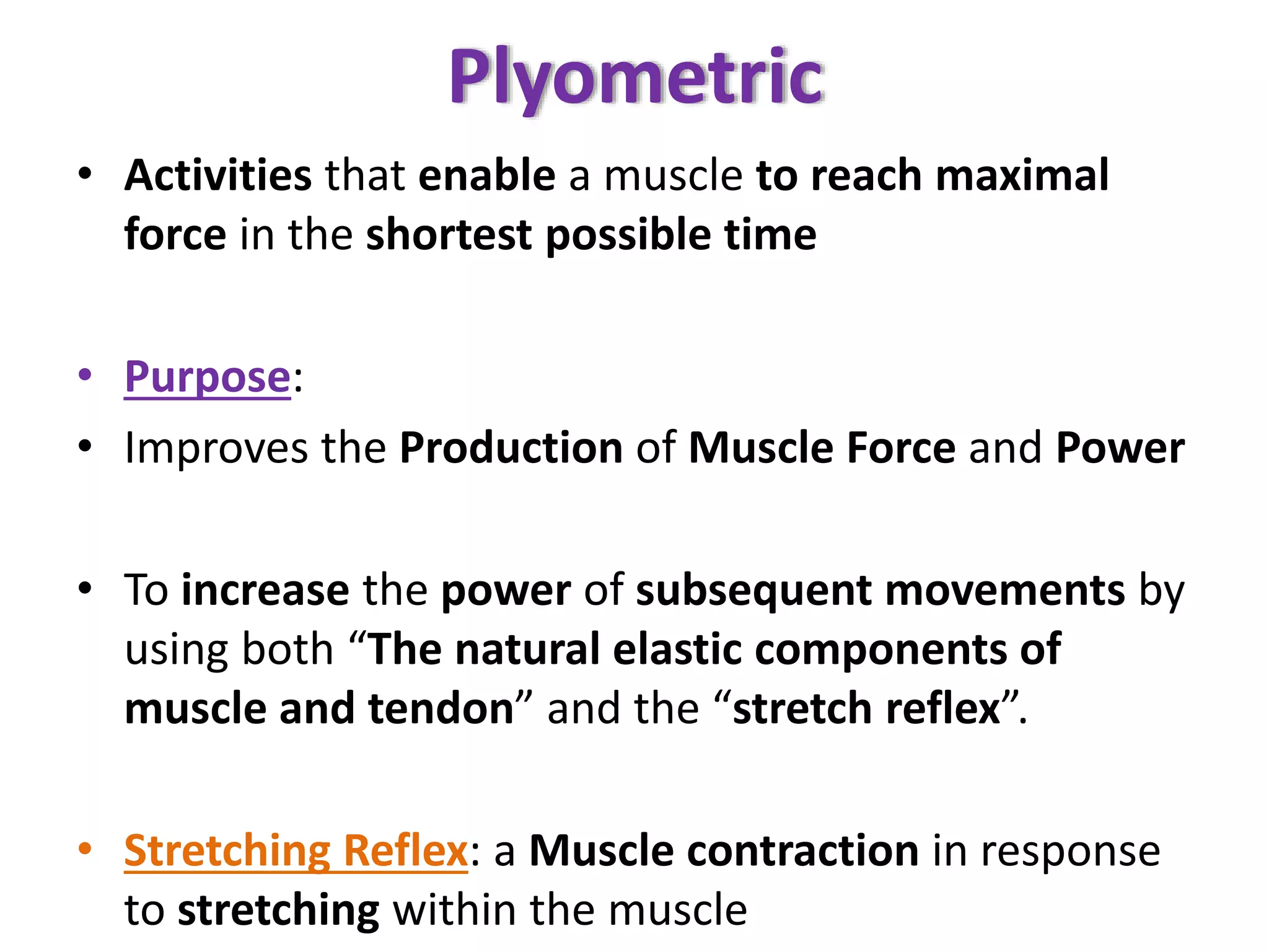 Plyometric
• Activities that enable a muscle to reach maximal
force in the shortest possible time
• Purpose:
• Improves the Production of Muscle Force and Power
• To increase the power of subsequent movements by
using both “The natural elastic components of
muscle and tendon” and the “stretch reflex”.
• Stretching Reflex: a Muscle contraction in response
to stretching within the muscle
 
