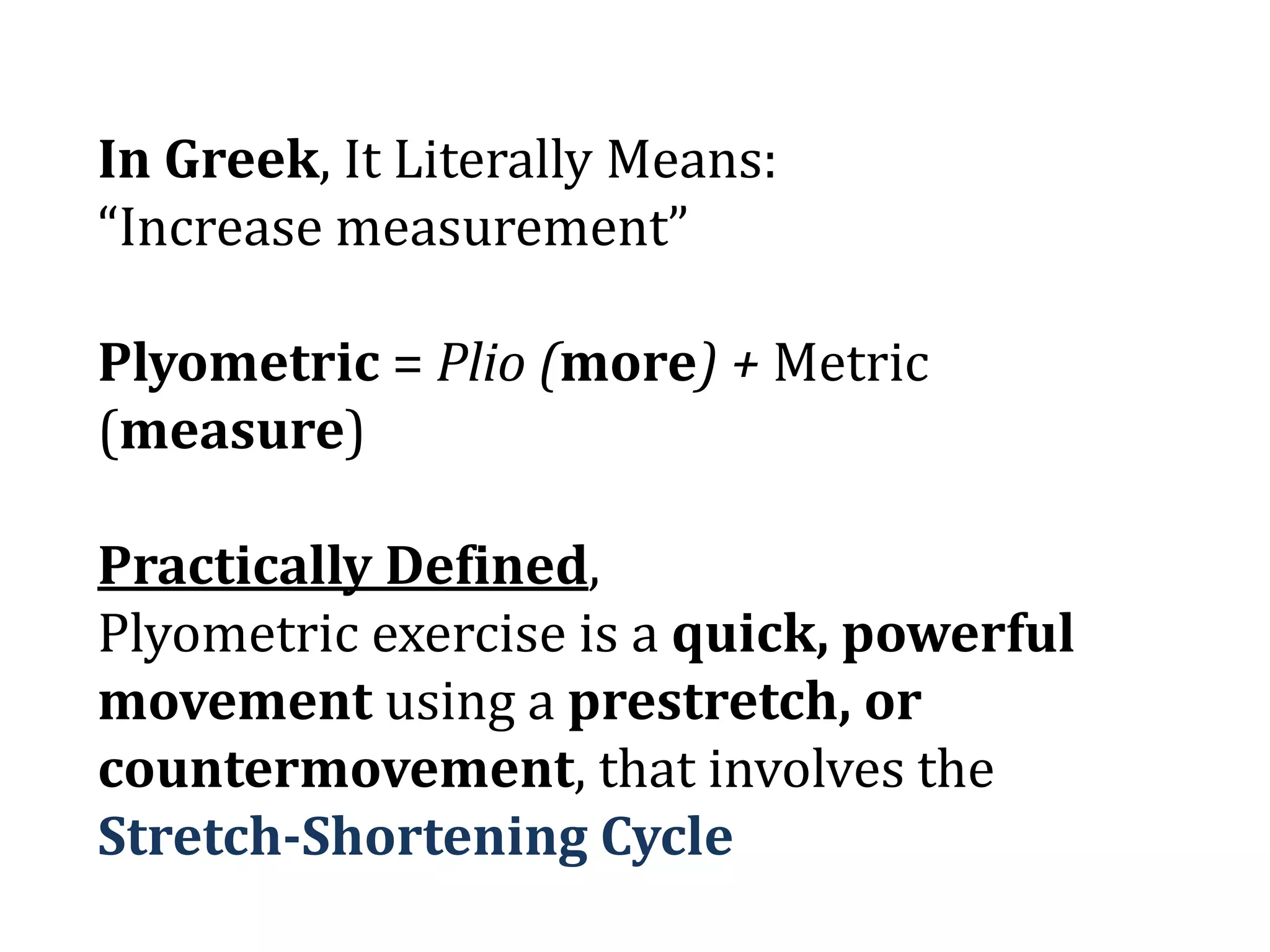In Greek, It Literally Means:
“Increase measurement”
Plyometric = Plio (more) + Metric
(measure)
Practically Defined,
Plyometric exercise is a quick, powerful
movement using a prestretch, or
countermovement, that involves the
Stretch-Shortening Cycle
 