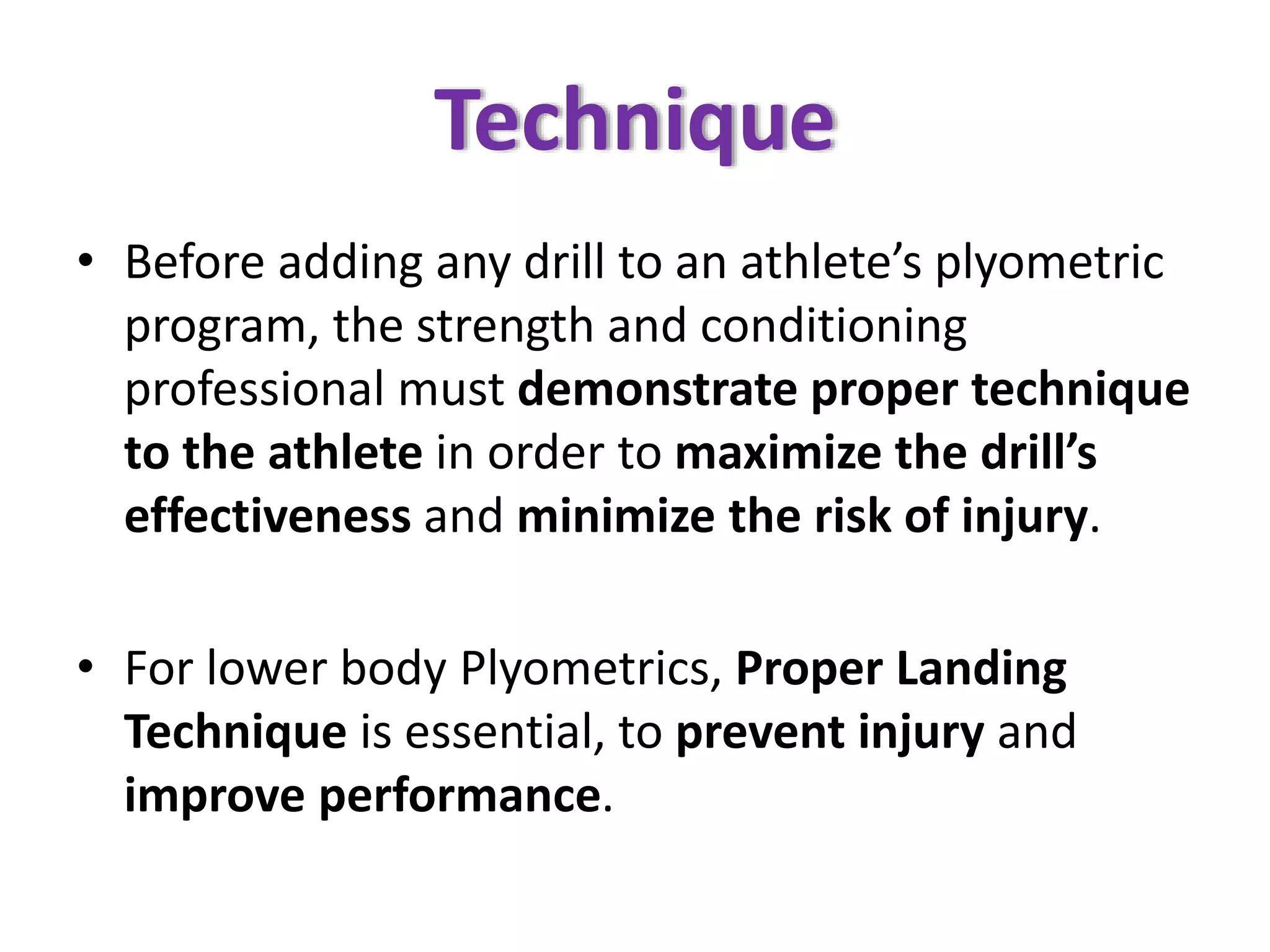 Technique
• Before adding any drill to an athlete’s plyometric
program, the strength and conditioning
professional must demonstrate proper technique
to the athlete in order to maximize the drill’s
effectiveness and minimize the risk of injury.
• For lower body Plyometrics, Proper Landing
Technique is essential, to prevent injury and
improve performance.
 