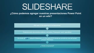 ¿ Ámbito empresarial?
En el año 2012 , adquirió Slideshare y no fue hasta 2015 donde se convirtió en una red social:
Linkedin Slideshare.
Podemos subir documentos públicos y privados.( Powerpoint, word, openoffice)
Sitio web 2.0 de alojamiento de diapositivas.
¿Cómo podemos agregar nuestras presentaciones Power Point
en un wiki?
 