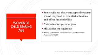 WOMENOF
CHILDBEARING
AGE
 Some evidence that open appendicectomy
wound may lead to potential adhesions
and affect future fertility
 Able to inspect pelvic organs
 Mittelschmerz syndrome
 Society Of American Gastrointestinal And Endoscopic
Surgeons (SAGES)
DR. AL-GAILANI LAPAROSCOPIC APPENDICECTOMY: HOW I DO IT?
10
 