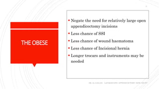 THEOBESE
 Negate the need for relatively large open
appendicectomy incisions
 Less chance of SSI
 Less chance of wound haematoma
 Less chance of Incisional hernia
 Longer trocars and instruments may be
needed
DR. AL-GAILANI LAPAROSCOPIC APPENDICECTOMY: HOW I DO IT?
11
 