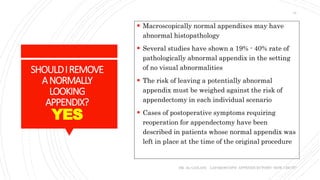 SHOULDIREMOVE
ANORMALLY
LOOKING
APPENDIX?
YES
 Macroscopically normal appendixes may have
abnormal histopathology
 Several studies have shown a 19% - 40% rate of
pathologically abnormal appendix in the setting
of no visual abnormalities
 The risk of leaving a potentially abnormal
appendix must be weighed against the risk of
appendectomy in each individual scenario
 Cases of postoperative symptoms requiring
reoperation for appendectomy have been
described in patients whose normal appendix was
left in place at the time of the original procedure
DR. AL-GAILANI LAPAROSCOPIC APPENDICECTOMY: HOW I DO IT?
14
 