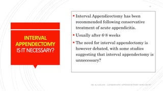 INTERVAL
APPENDECTOMY
ISITNECESSARY?
 Interval Appendicectomy has been
recommended following conservative
treatment of acute appendicitis.
 Usually after 6-8 weeks
 The need for interval appendectomy is
however debated, with some studies
suggesting that interval appendectomy is
unnecessary?
DR. AL-GAILANI LAPAROSCOPIC APPENDICECTOMY: HOW I DO IT?
16
 