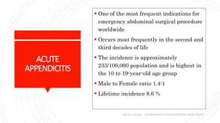 ACUTE
APPENDICITIS
 One of the most frequent indications for
emergency abdominal surgical procedure
worldwide
 Occurs most frequently in the second and
third decades of life
 The incidence is approximately
233/100,000 population and is highest in
the 10 to 19-year-old age group
 Male to Female ratio 1.4:1
 Lifetime incidence 8.6 %
DR. AL-GAILANI LAPAROSCOPIC APPENDICECTOMY: HOW I DO IT?
3
 