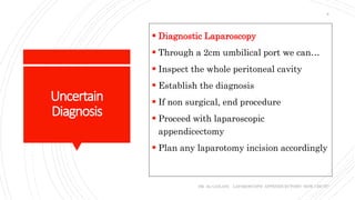 Uncertain
Diagnosis
 Diagnostic Laparoscopy
 Through a 2cm umbilical port we can…
 Inspect the whole peritoneal cavity
 Establish the diagnosis
 If non surgical, end procedure
 Proceed with laparoscopic
appendicectomy
 Plan any laparotomy incision accordingly
DR. AL-GAILANI LAPAROSCOPIC APPENDICECTOMY: HOW I DO IT?
8
 