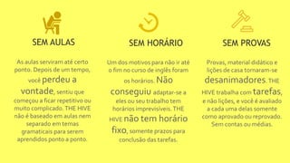 As aulas serviram até certo
ponto. Depois de um tempo,
você perdeu a
vontade, sentiu que
começou a ficar repetitivo ou
muito complicado.THE HIVE
não é baseado em aulas nem
separado em temas
gramaticais para serem
aprendidos ponto a ponto.
SEM AULAS
Um dos motivos para não ir até
o fim no curso de inglês foram
os horários. Não
conseguiu adaptar-se a
eles ou seu trabalho tem
horários imprevisíveis.THE
HIVE não tem horário
fixo, somente prazos para
conclusão das tarefas.
SEM HORÁRIO
Provas, material didático e
lições de casa tornaram-se
desanimadores.THE
HIVE trabalha com tarefas,
e não lições, e você é avaliado
a cada uma delas somente
como aprovado ou reprovado.
Sem contas ou médias.
SEM PROVAS
 