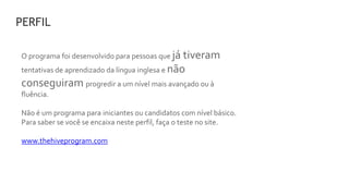 O programa foi desenvolvido para pessoas que já tiveram
tentativas de aprendizado da língua inglesa e não
conseguiram progredir a um nível mais avançado ou à
fluência.
Não é um programa para iniciantes ou candidatos com nível básico.
Para saber se você se encaixa neste perfil, faça o teste no site.
www.thehiveprogram.com
PERFIL
 