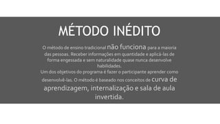 O método de ensino tradicional não funciona para a maioria
das pessoas. Receber informações em quantidade e aplicá-las de
forma engessada e sem naturalidade quase nunca desenvolve
habilidades.
Um dos objetivos do programa é fazer o participante aprender como
desenvolvê-las. O método é baseado nos conceitos de curva de
aprendizagem, internalização e sala de aula
invertida.
MÉTODO INÉDITO
 