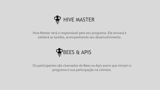 Hive Master será o responsável pelo seu programa. Ele enviará e
validará as tarefas, acompanhando seu desenvolvimento.
HIVE MASTER
Os participantes são chamados de Bees ouApis assim que iniciam o
programa e sua participação na colmeia.
BEES & APIS
 