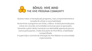Quanto maior a interação pós programa, mais comprometimento e
vontade de utilizar a nova habilidade.
Ao terminar o programa com êxito, o bônus te dará permissão para
entrar em uma das comunidades exclusivas para os aprovados.
Somente a partir deste momento sua identidade aparecerá para os
outros participantes. Então fará parte do Hive Mind, a habilidade
compartilhada.
A supervisão e controle de interação do Hive Master na comunidade
é permanente.
BÔNUS: HIVE MIND
THE HIVE PROGRAM COMMUNITY
 