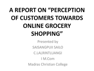 A REPORT ON “PERCEPTION
OF CUSTOMERS TOWARDS
ONLINE GROCERY
SHOPPING”
Presented by
SAISANGPUII SAILO
C.LALRINTLUANGI
I M.Com
Madras Christian College
 