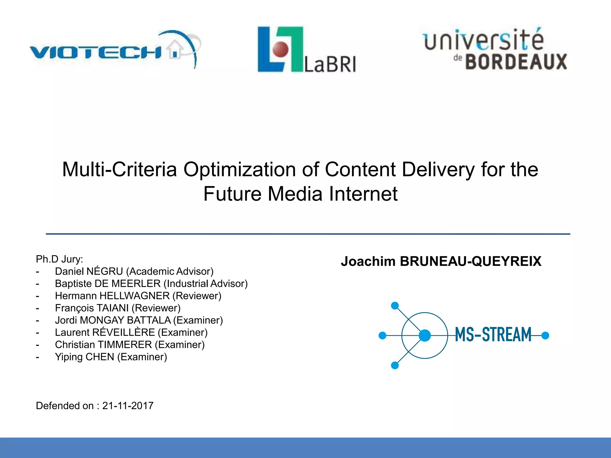 Multi-Criteria Optimization of Content Delivery for the
Future Media Internet
Ph.D Jury:
- Daniel NÉGRU (Academic Advisor)
- Baptiste DE MEERLER (Industrial Advisor)
- Hermann HELLWAGNER (Reviewer)
- François TAIANI (Reviewer)
- Jordi MONGAY BATTALA (Examiner)
- Laurent RÉVEILLÈRE (Examiner)
- Christian TIMMERER (Examiner)
- Yiping CHEN (Examiner)
Defended on : 21-11-2017
Joachim BRUNEAU-QUEYREIX
 