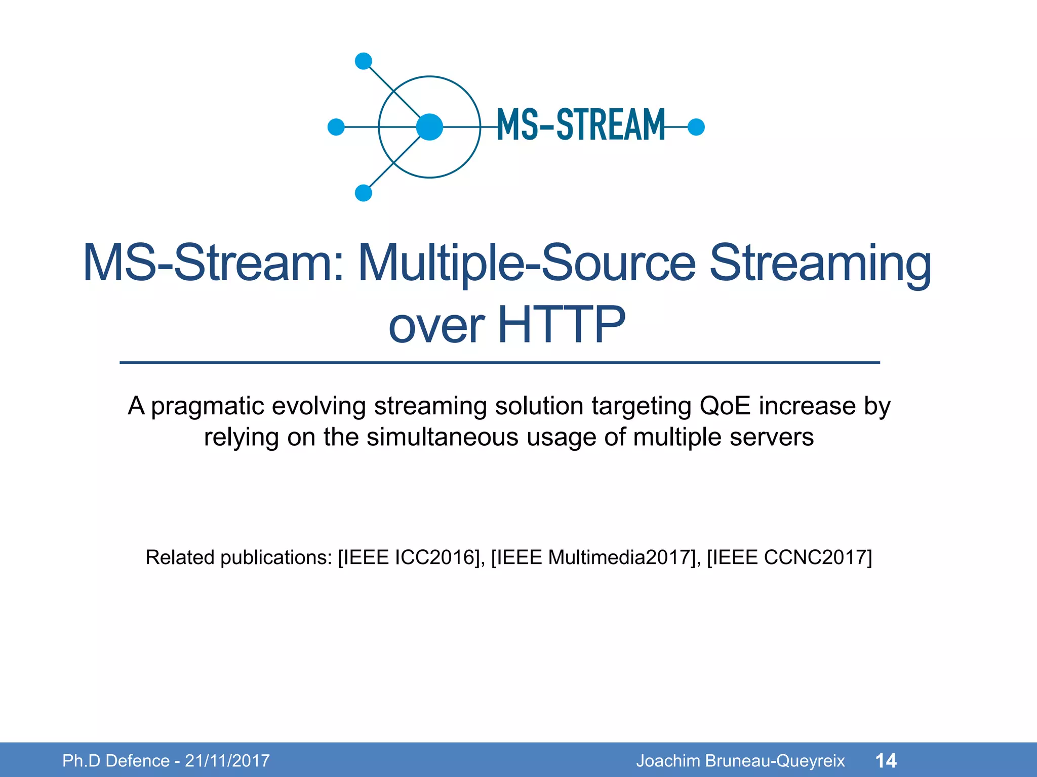 MS-Stream: Multiple-Source Streaming
over HTTP
Ph.D Defence - 21/11/2017 Joachim Bruneau-Queyreix 14
A pragmatic evolving streaming solution targeting QoE increase by
relying on the simultaneous usage of multiple servers
Related publications: [IEEE ICC2016], [IEEE Multimedia2017], [IEEE CCNC2017]
 