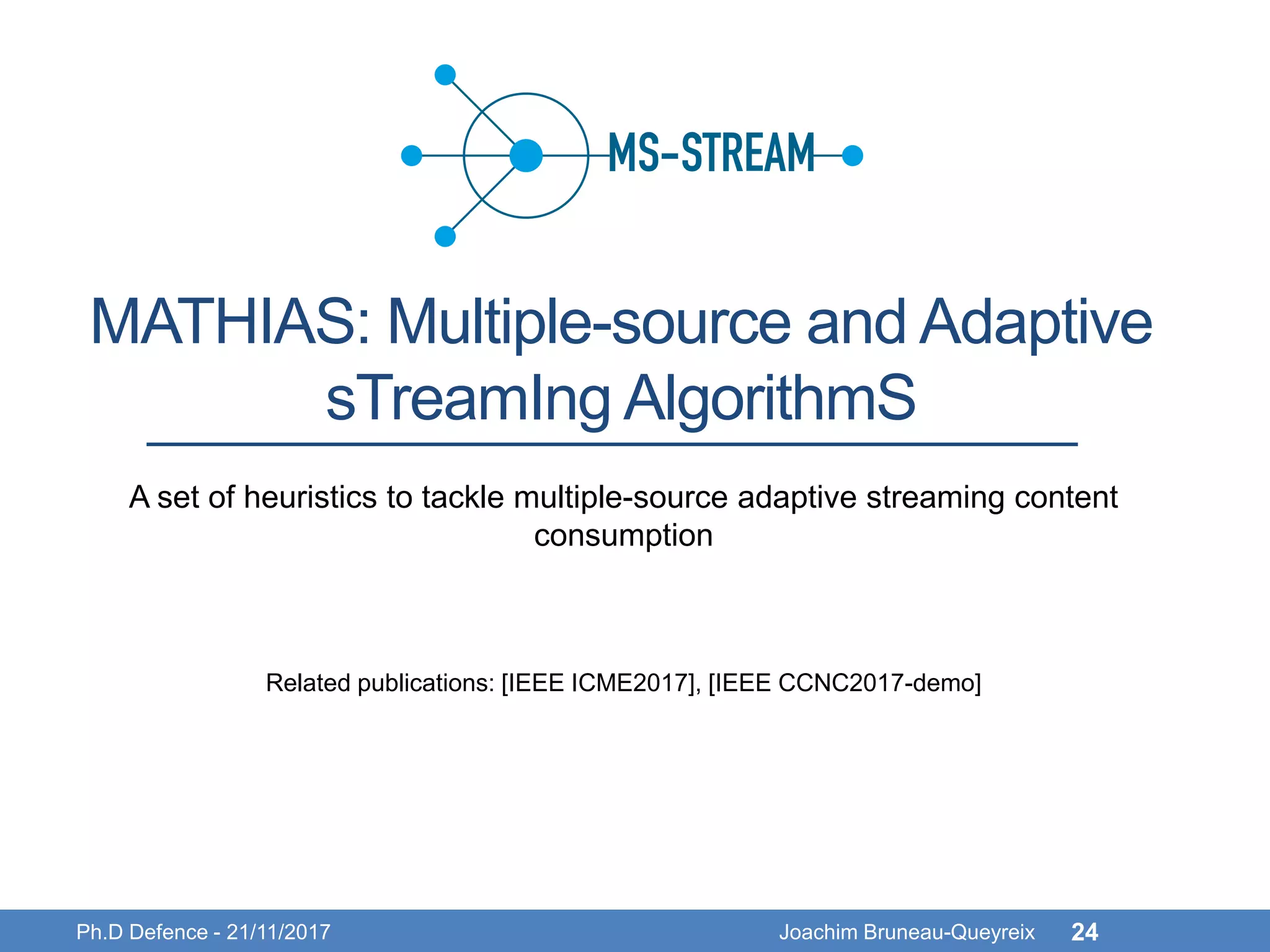 MATHIAS: Multiple-source and Adaptive
sTreamIng AlgorithmS
Ph.D Defence - 21/11/2017 Joachim Bruneau-Queyreix 24
A set of heuristics to tackle multiple-source adaptive streaming content
consumption
Related publications: [IEEE ICME2017], [IEEE CCNC2017-demo]
 