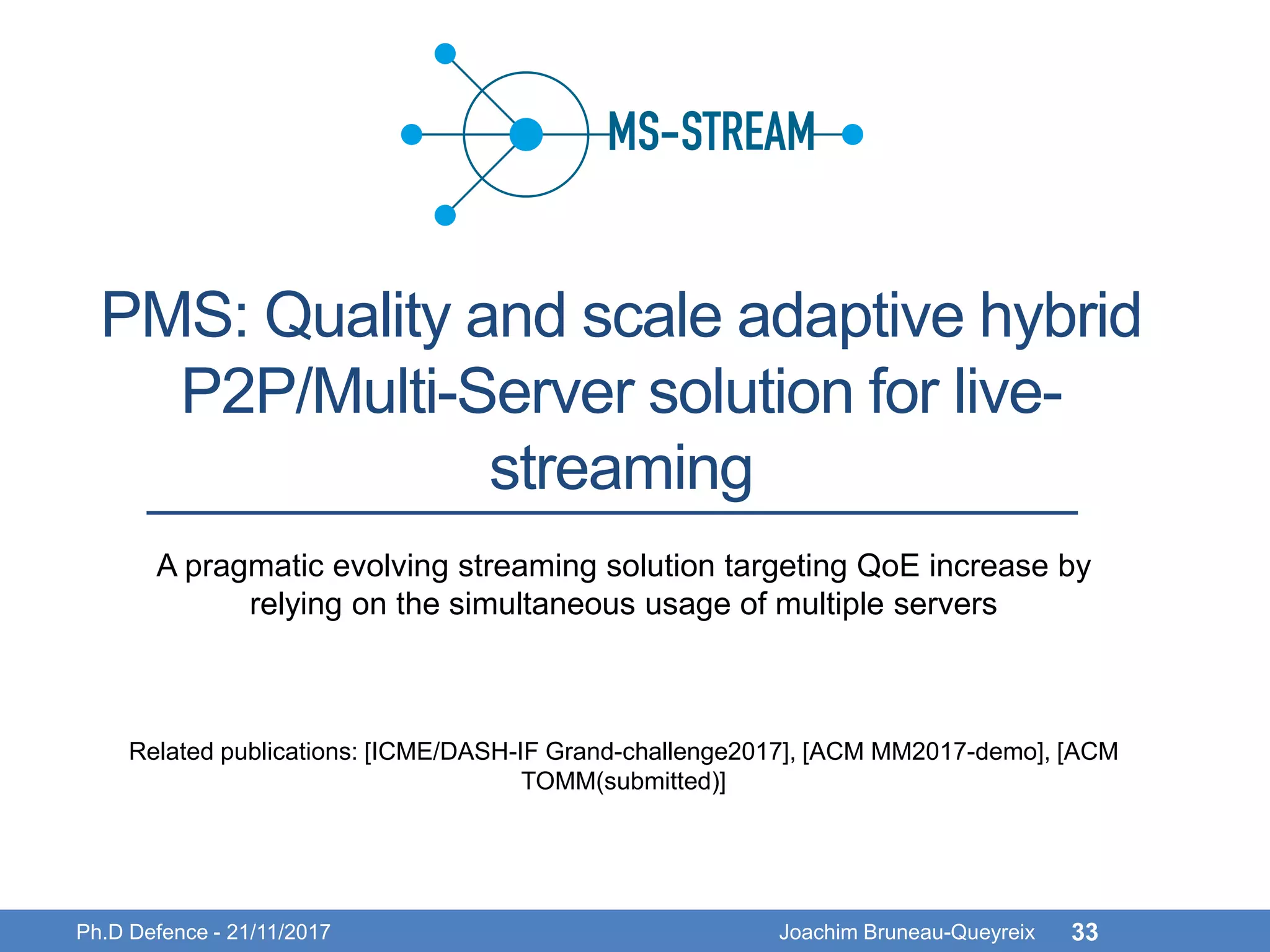 PMS: Quality and scale adaptive hybrid
P2P/Multi-Server solution for live-
streaming
Ph.D Defence - 21/11/2017 Joachim Bruneau-Queyreix 33
A pragmatic evolving streaming solution targeting QoE increase by
relying on the simultaneous usage of multiple servers
Related publications: [ICME/DASH-IF Grand-challenge2017], [ACM MM2017-demo], [ACM
TOMM(submitted)]
 