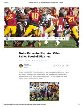 4/23/2018 (8) Notre Dame And Usc, And Other Fabled Football Rivalries | LinkedIn
https://www.linkedin.com/pulse/notre-dame-usc-other-fabled-football-rivalries-tom-colton/ 1/3
Notre Dame And Usc, And Other Fabled Football Rivalries
Notre Dame And Usc, And Other
Fabled Football Rivalries
Published on April 4, 2018 |
Tom Colton
Huge Football Fan
4 articles
3 0 0 1
College football is filled with rivalries that spice up an already exciting sport. Some rivalries
are explosive, while others have stood the test of time. Some are filled with controversy,
while others have fueled players to reach their potential. Let’s take a look at some of the
greatest college football rivalries of all time.
Edit article View stats
1 3 4
Search
1 3 4
Search
1 3 4
Search
 