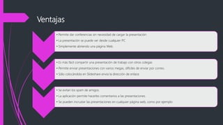 Ventajas
• Permite dar conferencias sin necesidad de cargar la presentación
• La presentación se puede ver desde cualquier PC
• Simplemente abriendo una página Web.
• Es más fácil compartir una presentación de trabajo con otros colegas
• Permite enviar presentaciones con varios megas, difíciles de enviar por correo.
• Sólo colocándola en Slideshare envía la dirección de enlace.
• Se evitan los spam de amigos.
• La aplicación permite hacerles comentarios a las presentaciones.
• Se pueden incrustar las presentaciones en cualquier página web, como por ejemplo
 