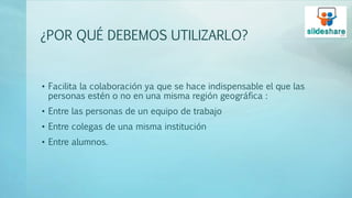 ¿POR QUÉ DEBEMOS UTILIZARLO?
• Facilita la colaboración ya que se hace indispensable el que las
personas estén o no en una misma región geográfica :
• Entre las personas de un equipo de trabajo
• Entre colegas de una misma institución
• Entre alumnos.
 