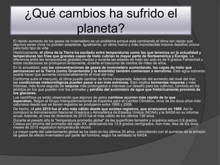 ¿Qué cambios ha sufrido el
planeta?
El rápido aumento de los gases de invernadero es un problema porque está cambiando el clima tan rápido que
algunos seres vivos no pueden adaptarse. Igualmente, un clima nuevo y más impredecible impone desafíos únicos
para todo tipo de vida.
Históricamente, el clima de la Tierra ha oscilado entre temperaturas como las que tenemos en la actualidad y
temperaturas tan frías que grandes capas de hielo cubrían la mayor parte de Norteamérica y Europa. La
diferencia entre las temperaturas globales medias y durante las edades de hielo tan solo es de 9 grados Fahrenheit y
estas oscilaciones se produjeron lentamente, durante el trascurso de cientos de miles de años.
En la actualidad, con las concentraciones de gases de invernadero aumentando, las capas de hielo que
permanecen en la Tierra (como Groenlandia y la Antártida) también comienzan a derretirse. Esta agua sobrante
podría hacer que aumente considerablemente el nivel del mar.
Conforme sube el mercurio, el clima puede cambiar de forma inesperada. Además del aumento del nivel del mar,
las condiciones meteorológicas pueden pasar a ser más extremas. Esto implica tormentas mayores y más
intensas, más lluvia seguida de sequías más prolongadas e intensas (un desafío para los cultivos), cambios en los
ámbitos en los que pueden vivir los animales y pérdida del suministro de agua que históricamente provenía de
los glaciares.
Los científicos ya están observando que algunos de estos cambios ocurren más rápido de lo que
esperaban. Según el Grupo Intergubernamental de Expertos para el Cambio Climático, once de los doce años más
calurosos desde que se tienen registros se produjeron entre 1995 y 2006.
De hecho, el año 2015 fue el año más cálido desde que existen registros, que arrancaron en 1880. Así lo
corroboró la Administración Nacional Oceánica y Atmosférica de Estados Unidos (NOAA) y la NASA en su informe
anual. Además, el mes de diciembre de 2015 fue el más cálido de los últimos 136 años.
Durante el pasado año la "temperatura promedio global" de las superficies terrestre y oceánica estuvo 0,9 grados
Celsius por encima del promedio del siglo XX, alcanzando los 13,9 grados centígrados. Aún más, diez de los doce
meses de 2015 registraron temperaturas récord.
La mayor parte del calentamiento global se ha dado en los últimos 35 años, coincidiendo con el aumento de la emisión
de gases de efecto invernadero por parte del hombre, según ha señalado la NASA.
 