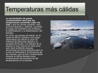 Temperaturas más cálidas
La acumulación de gases
contaminantes hace que las
temperaturas aumenten cada vez
más y que los climas cambien: esto
provoca sequías y, además, aumenta
el riesgo de incendios que conllevan
la deforestación y la desertización del
planeta.
En 2012, los países del Sahel, en el
norte de África, sufrieron una crisis
alimentaria que afectó a unos 18
millones de personas debido a la
escasez de lluvias. Los efectos de la
sequía no son nuevos en esta zona,
que viene sufriendo sequías
recurrentes de forma periódica pero sí
lo son la intensidad y la frecuencia de
las mismas, que se han incrementado
durante la última década como
consecuencia del aumento de las
temperaturas en el planeta.
 