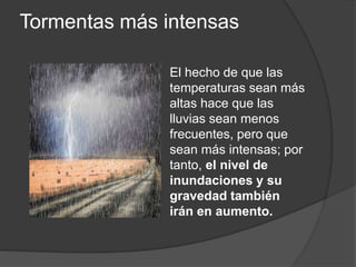 Tormentas más intensas
El hecho de que las
temperaturas sean más
altas hace que las
lluvias sean menos
frecuentes, pero que
sean más intensas; por
tanto, el nivel de
inundaciones y su
gravedad también
irán en aumento.
 