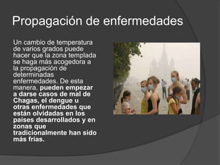 Propagación de enfermedades
Un cambio de temperatura
de varios grados puede
hacer que la zona templada
se haga más acogedora a
la propagación de
determinadas
enfermedades. De esta
manera, pueden empezar
a darse casos de mal de
Chagas, el dengue u
otras enfermedades que
están olvidadas en los
países desarrollados y en
zonas que
tradicionalmente han sido
más frías.
 
