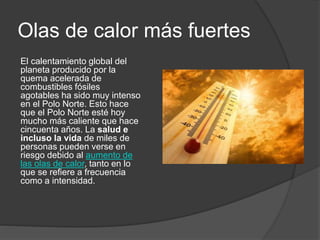 Olas de calor más fuertes
El calentamiento global del
planeta producido por la
quema acelerada de
combustibles fósiles
agotables ha sido muy intenso
en el Polo Norte. Esto hace
que el Polo Norte esté hoy
mucho más caliente que hace
cincuenta años. La salud e
incluso la vida de miles de
personas pueden verse en
riesgo debido al aumento de
las olas de calor, tanto en lo
que se refiere a frecuencia
como a intensidad.
 
