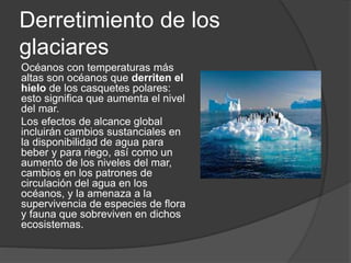 Derretimiento de los
glaciares
Océanos con temperaturas más
altas son océanos que derriten el
hielo de los casquetes polares:
esto significa que aumenta el nivel
del mar.
Los efectos de alcance global
incluirán cambios sustanciales en
la disponibilidad de agua para
beber y para riego, así como un
aumento de los niveles del mar,
cambios en los patrones de
circulación del agua en los
océanos, y la amenaza a la
supervivencia de especies de flora
y fauna que sobreviven en dichos
ecosistemas.
 