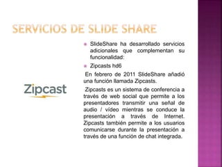  SlideShare ha desarrollado servicios
adicionales que complementan su
funcionalidad:
 Zipcasts hd6
En febrero de 2011 SlideShare añadió
una función llamada Zipcasts.
Zipcasts es un sistema de conferencia a
través de web social que permite a los
presentadores transmitir una señal de
audio / vídeo mientras se conduce la
presentación a través de Internet.
Zipcasts también permite a los usuarios
comunicarse durante la presentación a
través de una función de chat integrada.
 