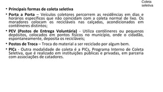 • Principais formas de coleta seletiva
• Porta a Porta – Veículos coletores percorrem as residências em dias e
horários específicos que não coincidam com a coleta normal de lixo. Os
moradores colocam os recicláveis nas calçadas, acondicionados em
contêineres distintos;
• PEV (Postos de Entrega Voluntária) - Utiliza contêineres ou pequenos
depósitos, colocados em pontos físicos no município, onde o cidadão,
espontaneamente, deposita os recicláveis;
• Postos de Troca – Troca do material a ser reciclado por algum bem.
• PICs - Outra modalidade de coleta é a PICs, Programa Interno de Coleta
Seletiva, que é realizado em instituições públicas e privadas, em parceria
com associações de catadores.
Coleta
seletiva
 