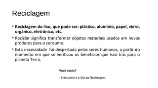 Reciclagem
• Reciclagem do lixo, que pode ser: plástico, alumínio, papel, vidro,
orgânico, eletrônico, etc.
• Reciclar significa transformar objetos materiais usados em novos
produtos para o consumo.
• Esta necessidade foi despertada pelos seres humanos, a partir do
momento em que se verificou os benefícios que isso trás para o
planeta Terra.
Você sabia?
 
- 5 de junho é o Dia da Reciclagem.
 