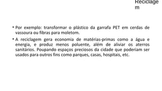 Reciclage
m
• Por exemplo: transformar o plástico da garrafa PET em cerdas de
vassoura ou fibras para moletom.
• A reciclagem gera economia de matérias-primas como a água e
energia, e produz menos poluente, além de aliviar os aterros
sanitários. Poupando espaços preciosos da cidade que poderiam ser
usados para outros fins como parques, casas, hospitais, etc.
 