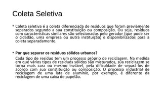 Coleta Seletiva
• Coleta seletiva é a coleta diferenciada de resíduos que foram previamente
separados segundo a sua constituição ou composição. Ou seja, resíduos
com características similares são selecionados pelo gerador (que pode ser
o cidadão, uma empresa ou outra instituição) e disponibilizados para a
coleta separadamente.
• Por que separar os resíduos sólidos urbanos?
Cada tipo de resíduo tem um processo próprio de reciclagem. Na medida
em que vários tipos de resíduos sólidos são misturados, sua reciclagem se
torna mais cara ou mesmo inviável, pela dificuldade de separá-los de
acordo com sua constituição ou composição. O processo industrial de
reciclagem de uma lata de alumínio, por exemplo, é diferente da
reciclagem de uma caixa de papelão.
 
