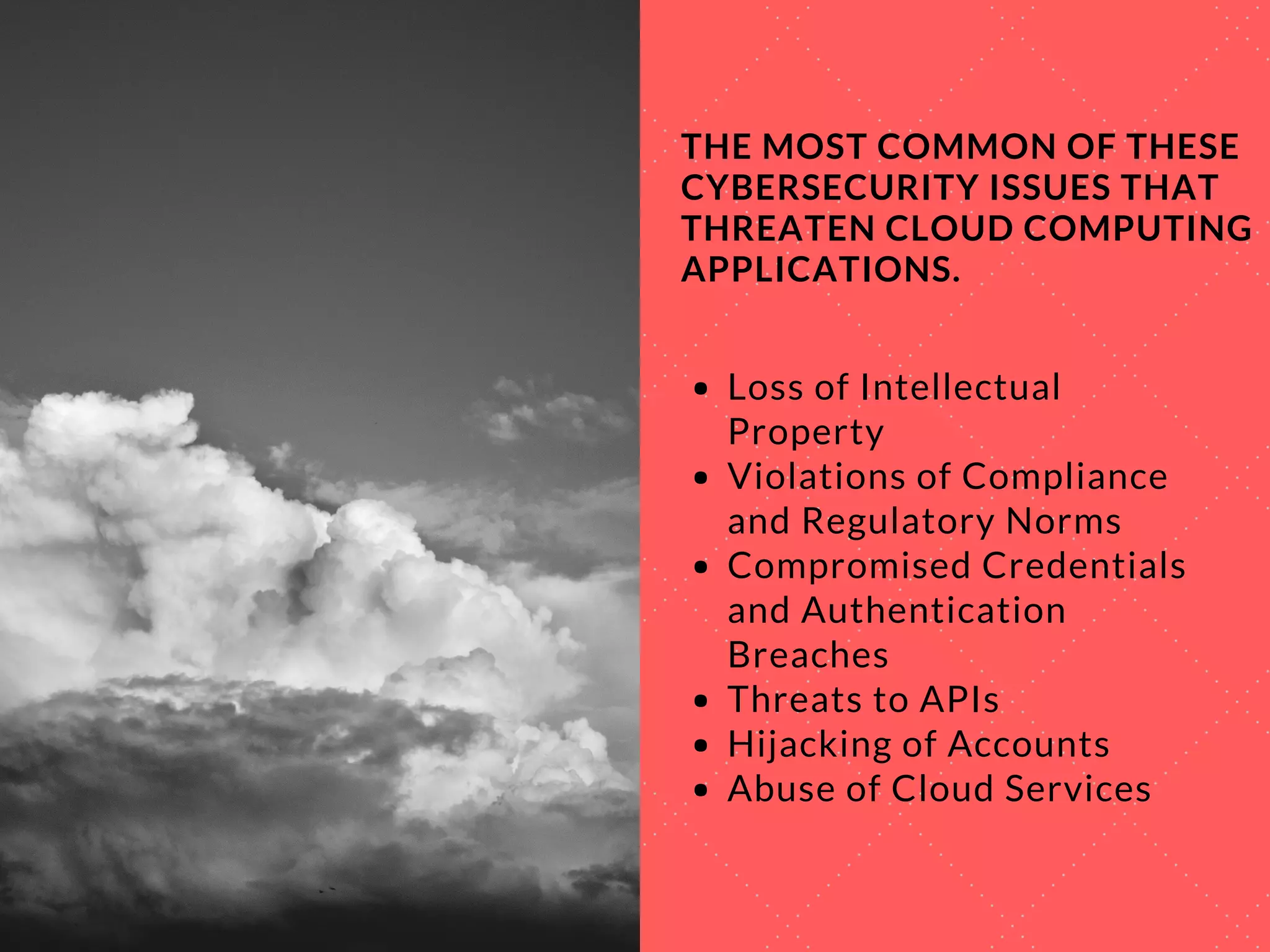 THE MOST COMMON OF THESE
CYBERSECURITY ISSUES THAT
THREATEN CLOUD COMPUTING
APPLICATIONS.
Loss of Intellectual
Property
Violations of Compliance
and Regulatory Norms
Compromised Credentials
and Authentication
Breaches
Threats to APIs
Hijacking of Accounts
Abuse of Cloud Services
 