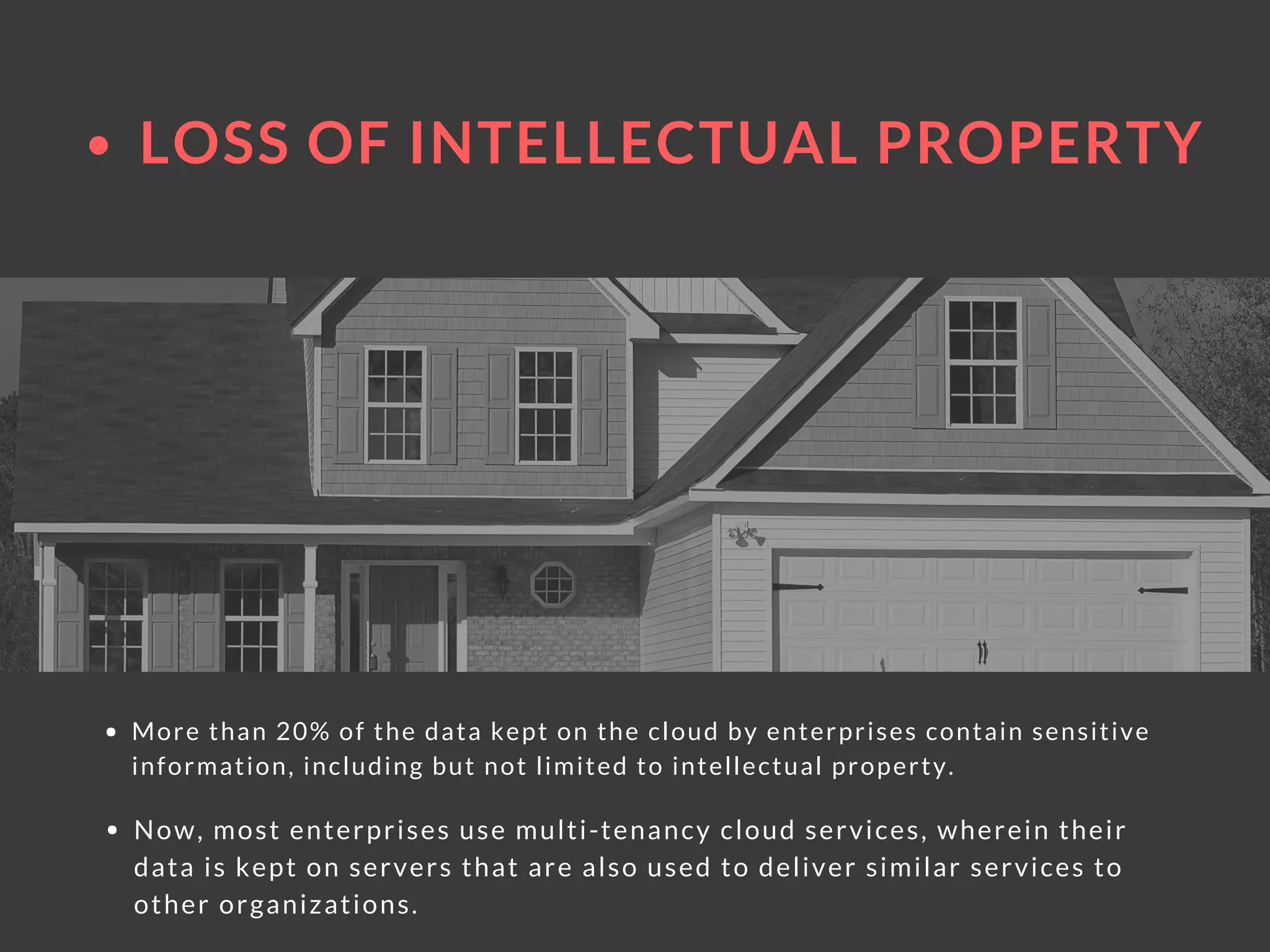LOSS OF INTELLECTUAL PROPERTY
More than 20% of the data kept on the cloud by enterprises contain sensitive
information, including but not limited to intellectual property. 
Now, most enterprises use multi-tenancy cloud services, wherein their
data is kept on servers that are also used to deliver similar services to
other organizations.
 