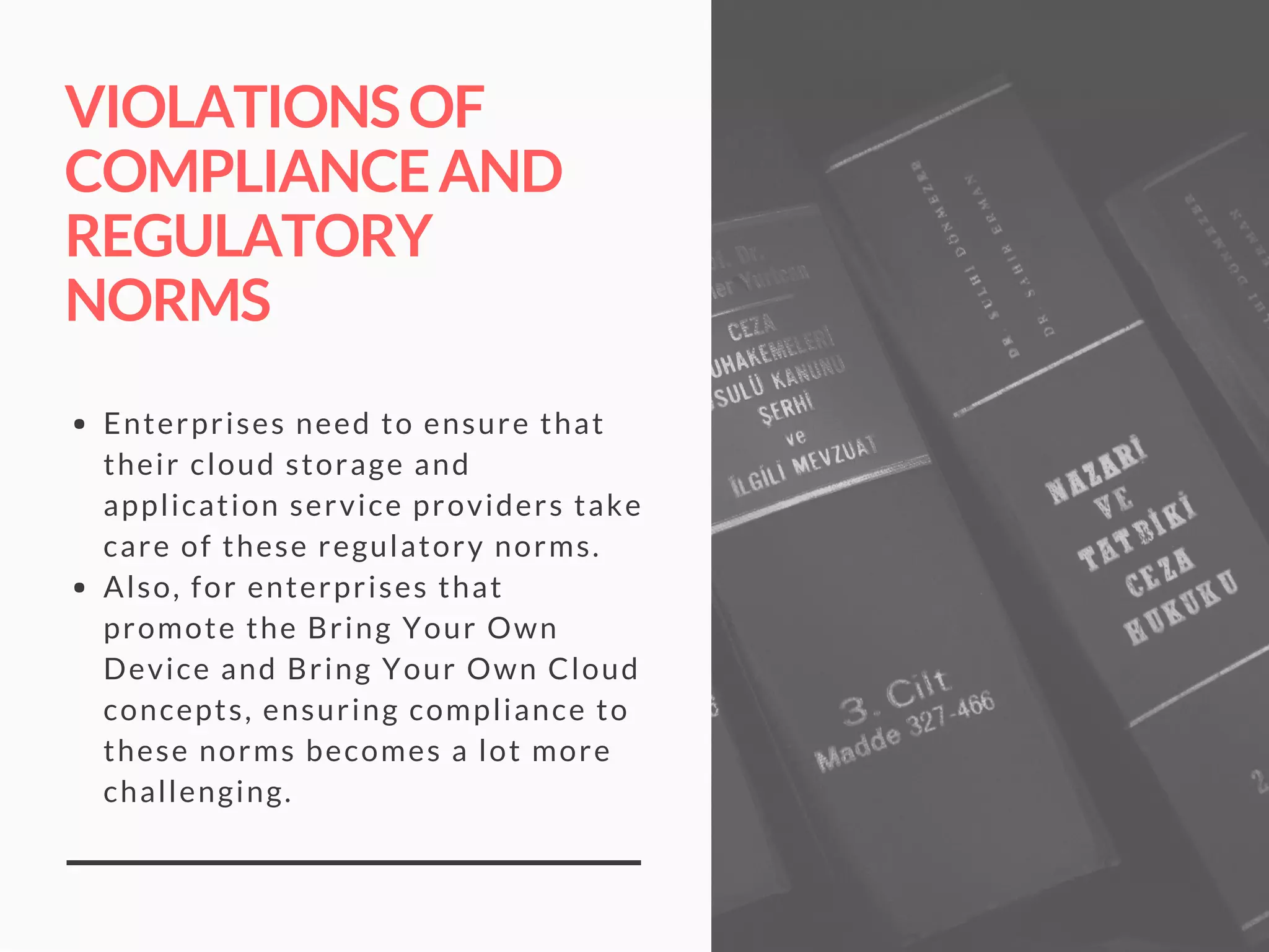VIOLATIONSOF
COMPLIANCEAND
REGULATORY
NORMS
Enterprises need to ensure that
their cloud storage and
application service providers take
care of these regulatory norms. 
Also, for enterprises that
promote the Bring Your Own
Device and Bring Your Own Cloud
concepts, ensuring compliance to
these norms becomes a lot more
challenging.
 