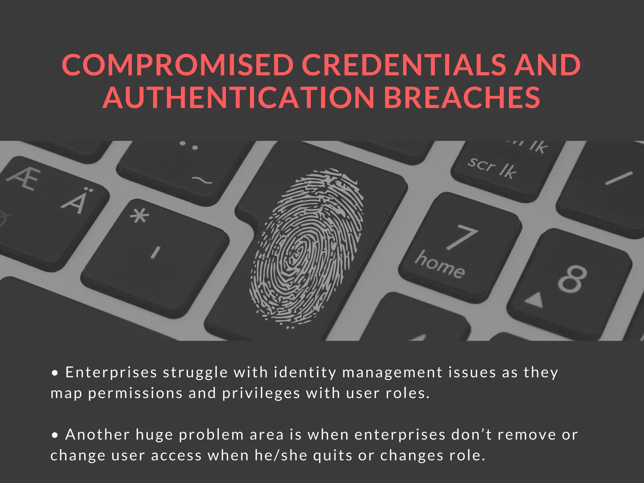 COMPROMISED CREDENTIALS AND
AUTHENTICATION BREACHES
• Enterprises struggle with identity management issues as they
map permissions and privileges with user roles.
• Another huge problem area is when enterprises don’t remove or
change user access when he/she quits or changes role.
 