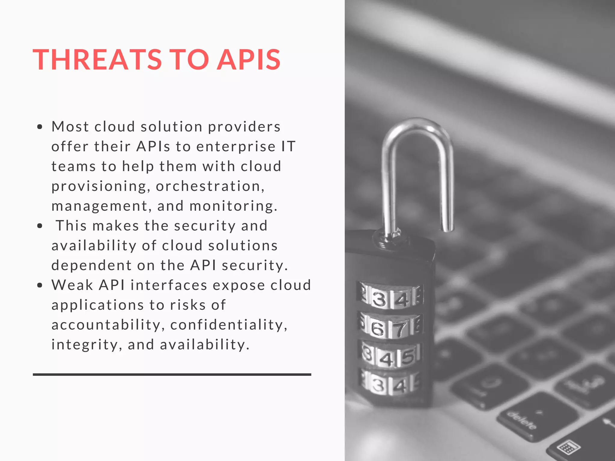 THREATS TO APIS
Most cloud solution providers
offer their APIs to enterprise IT
teams to help them with cloud
provisioning, orchestration,
management, and monitoring.
 This makes the security and
availability of cloud solutions
dependent on the API security.
Weak API interfaces expose cloud
applications to risks of
accountability, confidentiality,
integrity, and availability.
 