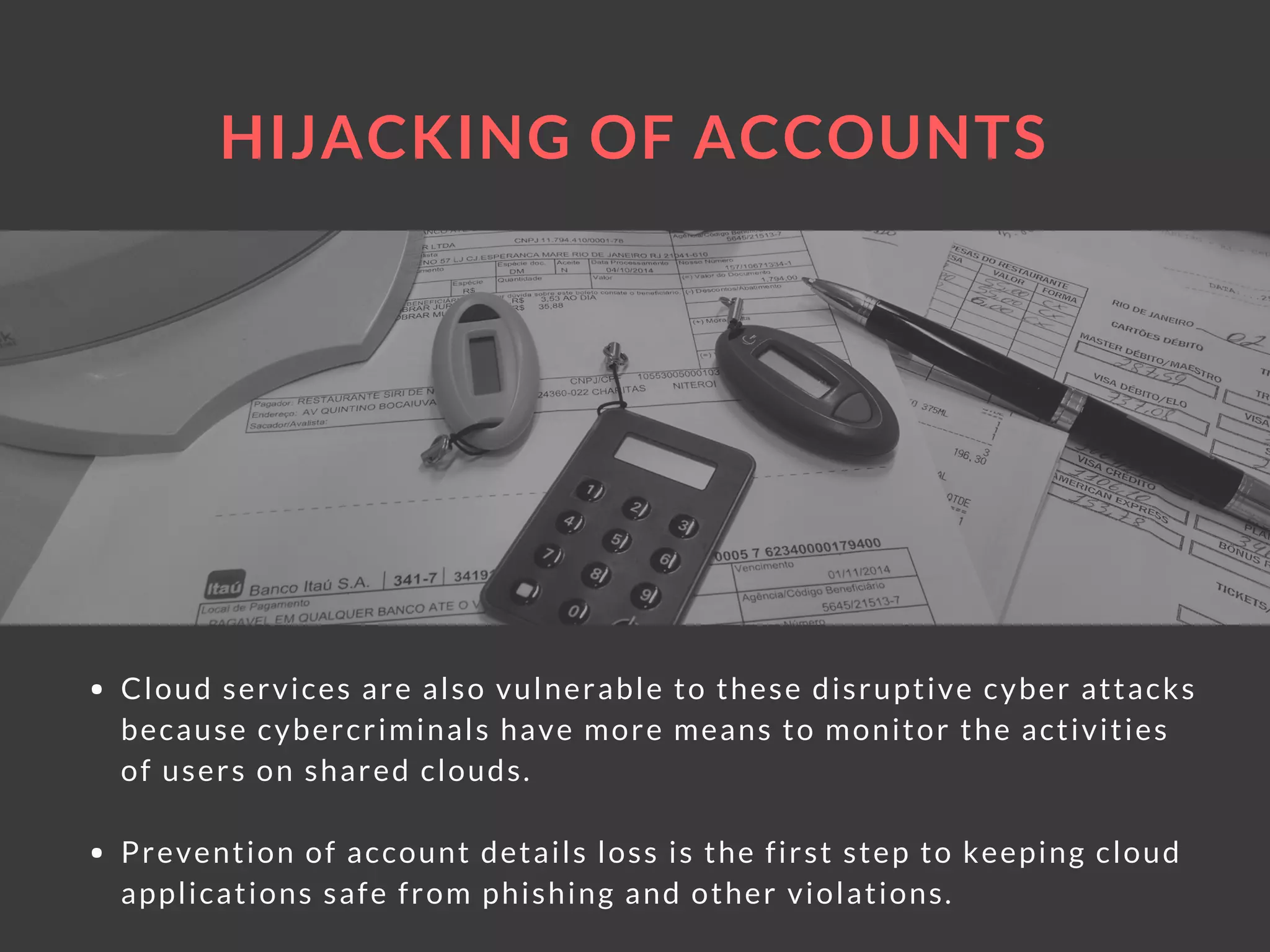 HIJACKING OF ACCOUNTS
Cloud services are also vulnerable to these disruptive cyber attacks
because cybercriminals have more means to monitor the activities
of users on shared clouds.
Prevention of account details loss is the first step to keeping cloud
applications safe from phishing and other violations.
 