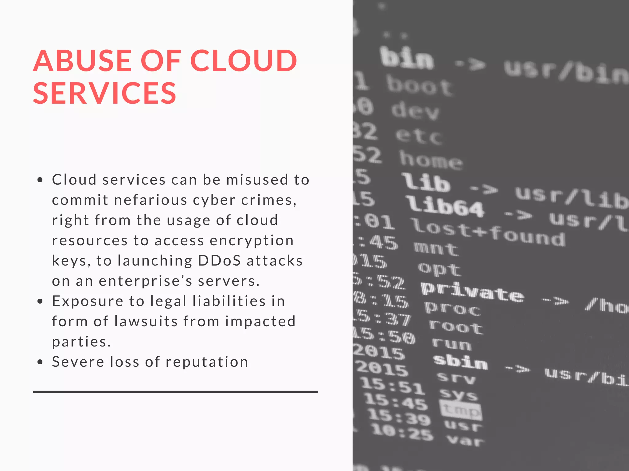 ABUSE OF CLOUD
SERVICES
Cloud services can be misused to
commit nefarious cyber crimes,
right from the usage of cloud
resources to access encryption
keys, to launching DDoS attacks
on an enterprise’s servers.
Exposure to legal liabilities in
form of lawsuits from impacted
parties.
Severe loss of reputation
 