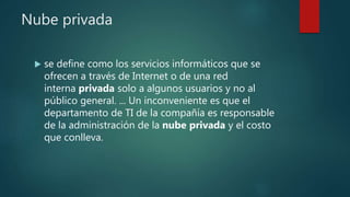 Nube privada
 se define como los servicios informáticos que se
ofrecen a través de Internet o de una red
interna privada solo a algunos usuarios y no al
público general. ... Un inconveniente es que el
departamento de TI de la compañía es responsable
de la administración de la nube privada y el costo
que conlleva.
 