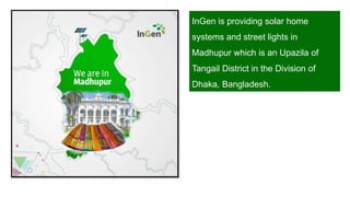 InGen is providing solar home
systems and street lights in
Madhupur which is an Upazila of
Tangail District in the Division of
Dhaka, Bangladesh.
 