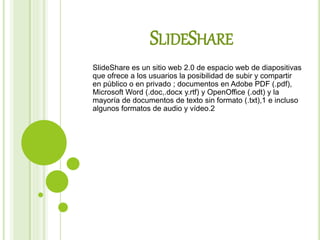 SLIDESHARE
SlideShare es un sitio web 2.0 de espacio web de diapositivas
que ofrece a los usuarios la posibilidad de subir y compartir
en público o en privado ; documentos en Adobe PDF (.pdf),
Microsoft Word (.doc,.docx y.rtf) y OpenOffice (.odt) y la
mayoría de documentos de texto sin formato (.txt),1​ e incluso
algunos formatos de audio y vídeo.2​
 