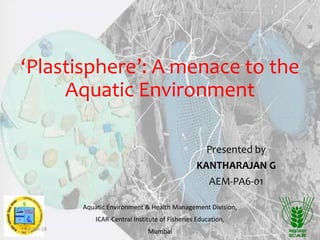 ‘Plastisphere’: A menace to the
Aquatic Environment
Presented by
KANTHARAJAN G
AEM-PA6-01
Aquatic Environment & Health Management Division,
ICAR-Central Institute of Fisheries Education,
Mumbai18-Jun-18 1
 