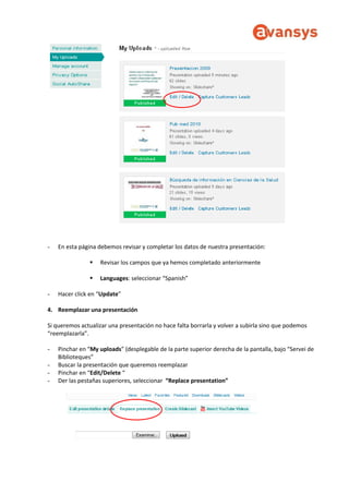 - En esta página debemos revisar y completar los datos de nuestra presentación:
 Revisar los campos que ya hemos completado anteriormente
 Languages: seleccionar “Spanish”
- Hacer click en “Update”
4. Reemplazar una presentación
Si queremos actualizar una presentación no hace falta borrarla y volver a subirla sino que podemos
“reemplazarla”.
- Pinchar en “My uploads” (desplegable de la parte superior derecha de la pantalla, bajo “Servei de
Biblioteques”
- Buscar la presentación que queremos reemplazar
- Pinchar en “Edit/Delete “
- Der las pestañas superiores, seleccionar “Replace presentation”
 