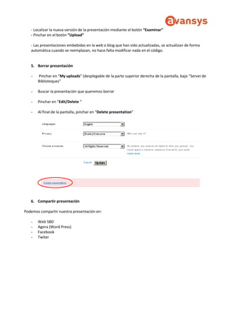 - Localizar la nueva versión de la presentación mediante el botón “Examinar”
- Pinchar en el botón “Upload”
- Las presentaciones embebidas en la web o blog que han sido actualizadas, se actualizan de forma
automática cuando se reemplazan, no hace falta modificar nada en el código.
5. Borrar presentación
- Pinchar en “My uploads” (desplegable de la parte superior derecha de la pantalla, bajo “Servei de
Biblioteques”
- Buscar la presentación que queremos borrar
- Pinchar en “Edit/Delete “
- Al final de la pantalla, pinchar en “Delete presentation”
6. Compartir presentación
Podemos compartir nuestra presentación en:
- Web SBD
- Agora (Word Press)
- Facebook
- Twiter
 