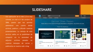 SLIDESHARE
• Esta aplicación de la web 2.0 es muy
cómoda, se creó el 4 de octubre de
2006, puesto que nos permite
administrar una cuenta donde
archivar, publicar y difundir nuestras
presentaciones. La ventaja de este
servicio radica en la posibilidad de
compartir sin la necesidad de
adjuntar archivos pesados en
nuestros mensajes de correo y
publicarlos en nuestra web o blog