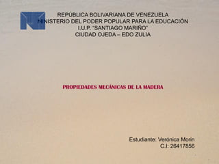 REPÚBLICA BOLIVARIANA DE VENEZUELA
MINISTERIO DEL PODER POPULAR PARA LA EDUCACIÓN
I.U.P. “SANTIAGO MARIÑO”
CIUDAD OJEDA – EDO ZULIA
PROPIEDADES MECÁNICAS DE LA MADERA
Estudiante: Verónica Morin
C.I: 26417856
 