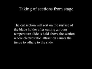 Taking of sections from stage
The cut section will rest on the surface of
the blade holder after cutting ,a room
temperature slide is held above the section,
where electrostatic attraction causes the
tissue to adhere to the slide.
 